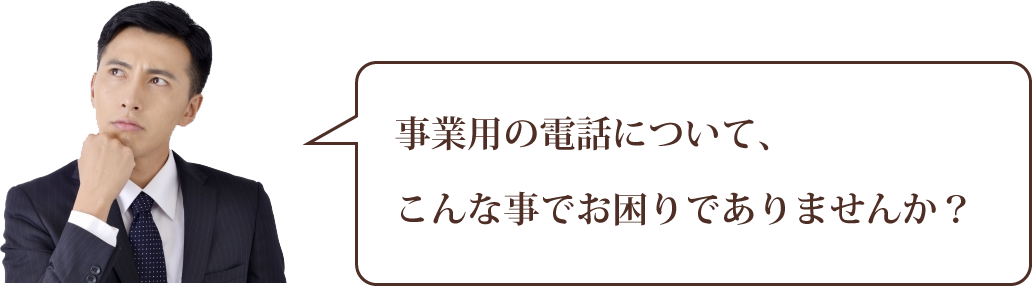 事業用の電話について、 こんな事でお困りでありませんか? 事業用の電話について、 こんな事でお困りでありませんか?