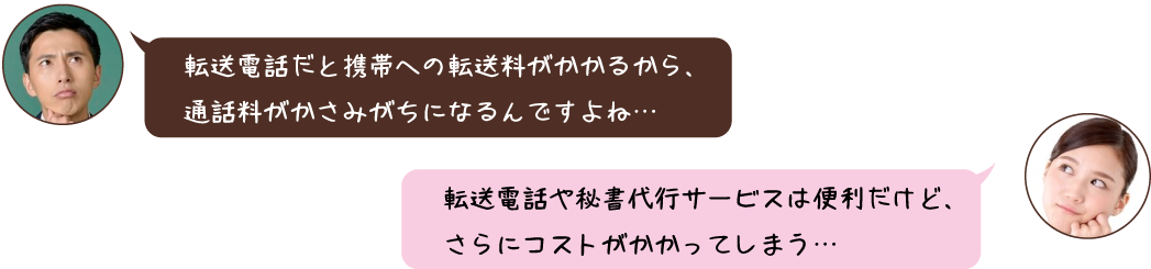 転送電話だと携帯への転送料がかかるから、 通話料がかさみがちになるんですよね… 転送電話だと携帯への転送料がかかるから、 通話料がかさみがちになるんですよね…
