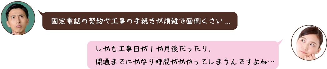 固定電話の契約や工事の手続きが煩雑で面倒くさい... 固定電話の契約や工事の手続きが煩雑で面倒くさい...
